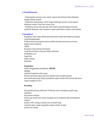 PURWANINGSIH PUJI RAHAYU _12.03.07.18

E.Penatalaksanaan
- Pengumpulan spesimen urin, darah, sputum dan drainase luka dilakukan
dengan tekhnik aseptik.
- Pemberian suplementasi nutrisi tinggi kandungan protein secara agresif
dilakukan selama 4 hari dari awitan syok.
- Pemberian cairan intravena dan obat-obatan yang diresepkan termasuk
antibiotik Dopamin, dan Vasopresor untuk optimalisasi volume intravaskuler
F.Komplikasi
Kegagalan multi organ akibat penurunan aliran darah dan hipoksia jaringan
yang berkepanjangan
Sindrom distres pernapasan dewasa akibat destruksi pertemuan alveolus
kapiler karena hipoksia
ARDS
Koagulasi intravaskular diseminata
Acute Renal Failure (Chronic Kidney Disease)
Perdarahan usus
Gagal hati
Gagal jantung
Kematian
Pengkajian
Selalu menggunakan pendekatan ABCDE.
Airway
yakinkan kepatenan jalan napas
berikan alat bantu napas jika perlu (guedel atau nasopharyngeal)
jika terjadi penurunan fungsi pernapasan segera kontak ahli anestesi dan bawa
segera mungkin ke ICU
Breathing
kaji jumlah pernasan lebih dari 24 kali per menit merupakan gejala yang
signifikan
kaji saturasi oksigen
periksa gas darah arteri untuk mengkaji status oksigenasi dan kemungkinan
asidosis
berikan 100% oksigen melalui non re-breath mask
auskulasi dada, untuk mengetahui adanya infeksi di dada
periksa foto thorak

MIDWIFERY PROGRAM

 