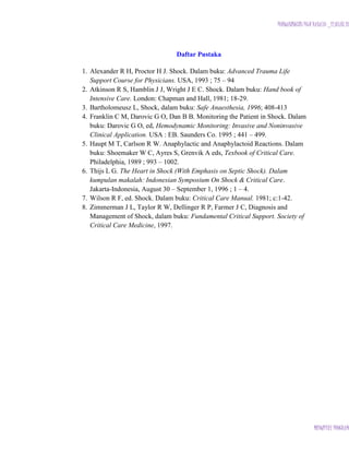 PURWANINGSIH PUJI RAHAYU _12.03.07.18

Daftar Pustaka
1. Alexander R H, Proctor H J. Shock. Dalam buku: Advanced Trauma Life
Support Course for Physicians. USA, 1993 ; 75 – 94
2. Atkinson R S, Hamblin J J, Wright J E C. Shock. Dalam buku: Hand book of
Intensive Care. London: Chapman and Hall, 1981; 18-29.
3. Bartholomeusz L, Shock, dalam buku: Safe Anaesthesia, 1996; 408-413
4. Franklin C M, Darovic G O, Dan B B. Monitoring the Patient in Shock. Dalam
buku: Darovic G O, ed, Hemodynamic Monitoring: Invasive and Noninvasive
Clinical Application. USA : EB. Saunders Co. 1995 ; 441 – 499.
5. Haupt M T, Carlson R W. Anaphylactic and Anaphylactoid Reactions. Dalam
buku: Shoemaker W C, Ayres S, Grenvik A eds, Texbook of Critical Care.
Philadelphia, 1989 ; 993 – 1002.
6. Thijs L G. The Heart in Shock (With Emphasis on Septic Shock). Dalam
kumpulan makalah: Indonesian Symposium On Shock & Critical Care.
Jakarta-Indonesia, August 30 – September 1, 1996 ; 1 – 4.
7. Wilson R F, ed. Shock. Dalam buku: Critical Care Manual. 1981; c:1-42.
8. Zimmerman J L, Taylor R W, Dellinger R P, Farmer J C, Diagnosis and
Management of Shock, dalam buku: Fundamental Critical Support. Society of
Critical Care Medicine, 1997.

MIDWIFERY PROGRAM

 