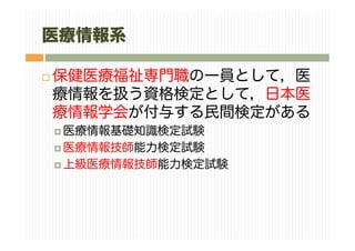医療情報系
保健医療福祉専門職の一員として，医
療情報を扱う資格検定として，日本医
療情報学会が付与する民間検定がある
医療情報基礎知識検定試験
医療情報技師能力検定試験
上級医療情報技師能力検定試験
 