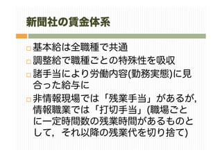 新聞社の賃金体系
基本給は全職種で共通
調整給で職種ごとの特殊性を吸収
諸手当により労働内容(勤務実態)に見
合った給与に
非情報現場では「残業手当」があるが，
情報職業では「打切手当」(職場ごと
に一定時間数の残業時間があるものと
して，それ以降の残業代を切り捨て)
 