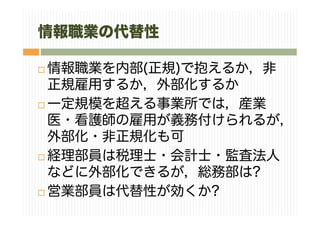情報職業の代替性
情報職業を内部(正規)で抱えるか，非
正規雇用するか，外部化するか
一定規模を超える事業所では，産業
医・看護師の雇用が義務付けられるが，
外部化・非正規化も可
経理部員は税理士・会計士・監査法人
などに外部化できるが，総務部は?
営業部員は代替性が効くか?
 