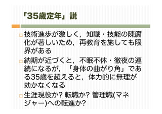 「35歳定年」説
技術進歩が激しく，知識・技能の陳腐
化が著しいため，再教育を施しても限
界がある
納期が近づくと，不眠不休・徹夜の連
続になるが，「身体の曲がり角」であ
る35歳を超えると，体力的に無理が
効かなくなる
生涯現役か? 転職か? 管理職(マネ
ジャー)への転進か?
 