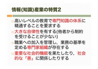 情報(知識)産業の特質2
高いレベルの教育で専門知識の体系に
精通することを要求する
大きな自律性を有する(他者から制約
を受けることが少ない)
職業への加入を管理し，業務の基準を
定める専門家組織が存在する
重要な社会的機能を果たしたり，社会
的な「善」に関係したりする
 