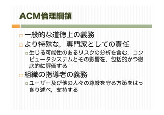 ACM倫理綱領
一般的な道徳上の義務
より特殊な，専門家としての責任
生じる可能性のあるリスクの分析を含む，コン
ピュータシステムとその影響を，包括的かつ徹
底的に評価する
組織の指導者の義務
ユーザー及び他の人々の尊厳を守る方策をはっ
きり述べ，支持する
 