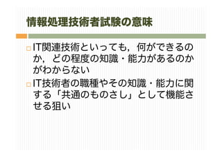 情報処理技術者試験の意味
IT関連技術といっても，何ができるの
か，どの程度の知識・能力があるのか
がわからない
IT技術者の職種やその知識・能力に関
する「共通のものさし」として機能さ
せる狙い
 