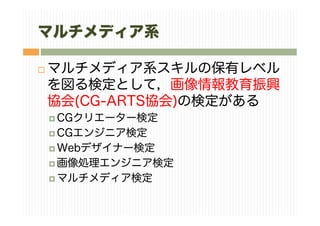 マルチメディア系
マルチメディア系スキルの保有レベル
を図る検定として，画像情報教育振興
協会(CG-ARTS協会)の検定がある
CGクリエーター検定
CGエンジニア検定
Webデザイナー検定
画像処理エンジニア検定
マルチメディア検定
 
