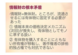 情報財の根本矛盾
•情報財=無体財。ところが，流通さ
せるには有体物に固定する必要が
あった
① 情報本来の価格決定メカニズム
(次回)が喪失し，有体物としてモノ
に準ずる扱い
② 有体物を購入することにともな
い所有権が移転し，著作権者の排他
的独占権でも対抗できない
 