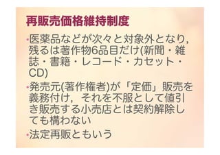 再販売価格維持制度
•医薬品などが次々と対象外となり，
残るは著作物6品目だけ(新聞・雑
誌・書籍・レコード・カセット・
CD)
•発売元(著作権者)が「定価」販売を
義務付け，それを不服として値引
き販売する小売店とは契約解除し
ても構わない
•法定再販ともいう
 