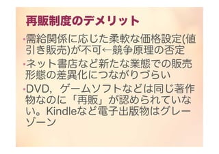 再販制度のデメリット
•需給関係に応じた柔軟な価格設定(値
引き販売)が不可←競争原理の否定
•ネット書店など新たな業態での販売
形態の差異化につながりづらい
•DVD，ゲームソフトなどは同じ著作
物なのに「再販」が認められていな
い。Kindleなど電子出版物はグレー
ゾーン
 