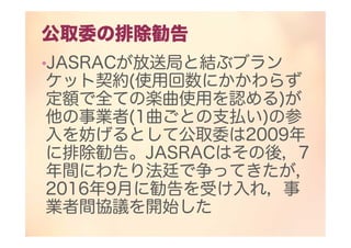 公取委の排除勧告
•JASRACが放送局と結ぶブラン
ケット契約(使用回数にかかわらず
定額で全ての楽曲使用を認める)が
他の事業者(1曲ごとの支払い)の参
入を妨げるとして公取委は2009年
に排除勧告。JASRACはその後，7
年間にわたり法廷で争ってきたが，
2016年9月に勧告を受け入れ，事
業者間協議を開始した
 