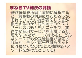 まねきTV判決の評価
•著作権法を原理主義的に解釈する
と，最高裁の判決になるだろうが，
それでいったい誰が得をして誰が
損をするのか? 海外向けロケフリ
サービスはもともとニッチで，放
送局が商用サービスを手掛けると
思えない(だがニーズはある)。どん
なケースでも公衆送信権が認定さ
れると，テレビ信号を誰もネット
に流せなくなる(たとえ強固なパス
ワードをかけたとしても)
 