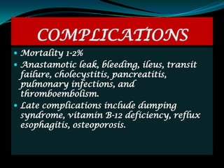 COMPLICATIONS
 Mortality 1-2%
 Anastamotic leak, bleeding, ileus, transit
  failure, cholecystitis, pancreatitis,
  pulmonary infections, and
  thromboembolism.
 Late complications include dumping
  syndrome, vitamin B-12 deficiency, reflux
  esophagitis, osteoporosis.
 