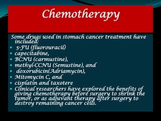 Chemotherapy

Some drugs used in stomach cancer treatment have
  included:
 5-FU (fluorouracil)
 capecitabine,
 BCNU (carmustine),
 methyl-CCNU (Semustine), and
 doxorubicin(Adriamycin),
 Mitomycin C, and
 cisplatin and taxotere
 Clinical researchers have explored the benefits of
  giving chemotherapy before surgery to shrink the
  tumor, or as adjuvant therapy after surgery to
  destroy remaining cancer cells.
 