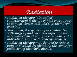 Radiation
 Radiation therapy (also called
  radiotherapy) is the use of high-energy rays
  to damage cancer cells and stop them from
  growing.
 When used, it is generally in combination
  with surgery and chemotherapy, or used
  only with chemotherapy in cases where the
  individual is unable to undergo surgery.
 Radiation therapy may be used to relieve
  pain or blockage by shrinking the tumor for
  palliation of incurable disease.
 