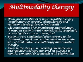Multimodality therapy

 While previous studies of multimodality therapy
  (combinations of surgery, chemotherapy and
  radiation therapy) gave mixed results
 The combination of chemotherapy and radiation
  therapy in patients with nonmetastatic, completely
  resected gastric cancer is benefited.
 Patients were randomized after surgery to the
  standard group of observation alone, or the study
  arm of combination chemotherapy and radiation
  therapy.
 Those in the study arm receiving chemotherapy
  and radiation therapy survived on average 36
  months; compared to 27 months with observation
 