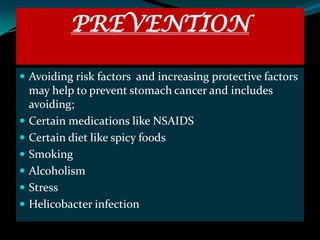PREVENTION

 Avoiding risk factors and increasing protective factors
    may help to prevent stomach cancer and includes
    avoiding;
   Certain medications like NSAIDS
   Certain diet like spicy foods
   Smoking
   Alcoholism
   Stress
   Helicobacter infection
 