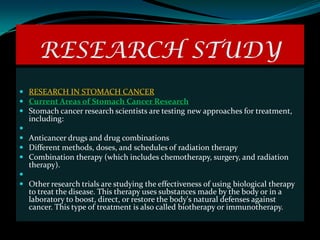 RESEARCH STUDY
 RESEARCH IN STOMACH CANCER
 Current Areas of Stomach Cancer Research
 Stomach cancer research scientists are testing new approaches for treatment,
  including:

 Anticancer drugs and drug combinations
 Different methods, doses, and schedules of radiation therapy
 Combination therapy (which includes chemotherapy, surgery, and radiation
  therapy).

 Other research trials are studying the effectiveness of using biological therapy
  to treat the disease. This therapy uses substances made by the body or in a
  laboratory to boost, direct, or restore the body's natural defenses against
  cancer. This type of treatment is also called biotherapy or immunotherapy.
 