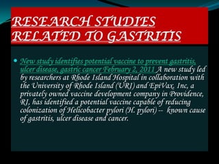 RESEARCH STUDIES
RELATED TO GASTRITIS
 New study identifies potential vaccine to prevent gastritis,
  ulcer disease, gastric cancer February 2, 2011 A new study led
  by researchers at Rhode Island Hospital in collaboration with
  the University of Rhode Island (URI) and EpiVax. Inc, a
  privately owned vaccine development company in Providence,
  RI, has identified a potential vaccine capable of reducing
  colonization of Helicobacter pylori (H. pylori) -- known cause
  of gastritis, ulcer disease and cancer.
 
