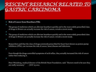 RESCENT RESEARCH RELATED TO
GASTRIC CARCINOMA

   Risk of Cancer from Heartburn Pills

    The group of medicines which can alleviate heartburn quickly and is the most widely prescribed class
    of drugs in Britain can actually increase the risk of cancer, reveals a recent study.

   The group of medicines which can alleviate heartburn quickly and is the most widely prescribed class
    of drugs in Britain can actually increase the risk of cancer, reveals a recent study.


    Researchers said that the class of drugs commonly prescribed for heart burn known as proton pump
    inhibitors (PPIs), can increase the risk of cancer, heart disease and infections.


    Even though the drugs controlled symptoms of acid reflux, they actually increased the risk of cancer
    rather then reducing it.


    Peter Weissberg, medical director of the British Heart Foundation, said: "Doctors need to be sure they
    are really necessary." - JULY 25 2012
 