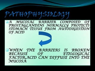 PATHOPHYSIOLOGY
A MUCOSAL BARRIER COMPOSED OF
PROSTAGLANDINS NORMALLY PROTECTS
STOMACH TISSUE FROM AUTODIGESTION
OF ACID




WHEN  THE BARRIERS IS BROKEN
BECAUSE     OF       ETIOLOGICAL
FACTOR,ACID CAN DIFFUSE INTO THE
MUCOSA
 