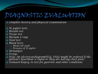 DIAGNOSTIC EVALUATION
 complete history and physical exiamination

   H. pylori tests
   Breath test
   Tissue test
   Barium x rays
   Stool test
   Blood tests:
     Blood cell count
     Presence of H. pylori
 Urinalysis
 X-rays
 ECGs An electrocardiogram(ECG, EKG) might be ordered if the
  patient's heartbeat is rapid or they are having chest pain.
 Stomach biopsy, to test for gastritis and other conditions
 