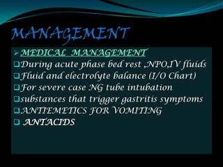 MANAGEMENT
 MEDICAL MANAGEMENT
During acute phase bed rest ,NPO,IV fluids
Fluid and electrolyte balance (I/O Chart)
For severe case NG tube intubation
substances that trigger gastritis symptoms
ANTIEMETICS FOR VOMITING
 ANTACIDS
 
