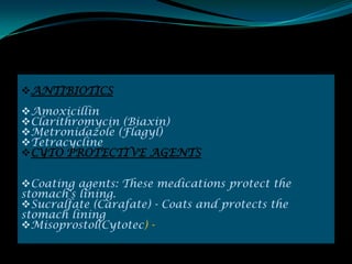 ANTIBIOTICS
Amoxicillin
Clarithromycin (Biaxin)
Metronidazole (Flagyl)
Tetracycline
CYTO PROTECTIVE AGENTS

Coating agents: These medications protect the
stomach's lining.
Sucralfate (Carafate) - Coats and protects the
stomach lining
Misoprostol(Cytotec) -
 