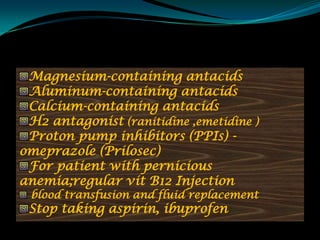 Magnesium-containing antacids
 Aluminum-containing antacids
 Calcium-containing antacids
 H2 antagonist (ranitidine ,emetidine )
 Proton pump inhibitors (PPIs) -
omeprazole (Prilosec)
 For patient with pernicious
anemia;regular vit B12 Injection
 blood transfusion and fluid replacement
 Stop taking aspirin, ibuprofen
 