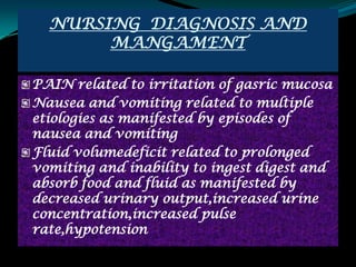 NURSING DIAGNOSIS AND
       MANGAMENT

PAIN related to irritation of gasric mucosa
Nausea and vomiting related to multiple
etiologies as manifested by episodes of
nausea and vomiting
Fluid volumedeficit related to prolonged
vomiting and inability to ingest digest and
absorb food and fluid as manifested by
decreased urinary output,increased urine
concentration,increased pulse
rate,hypotension
 