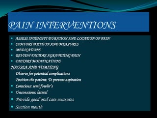 PAIN INTERVENTIONS
 ASSESS INTENSITY DURATION AND LOCATION OF PAIN
 COMFORT POSITION AND MEASURES
 MEDICATIONS
 REVIEW FACTORS AGRAVETING PAIN
 DIETARY MODIFICATIONS
NAUSEA AND VOMITING
  Observe for potential complications
  Position the patient: To prevent aspiration
 Conscious: semi fowler’s
 Unconscious: lateral
 Provide good oral care measures
 Suction mouth
 