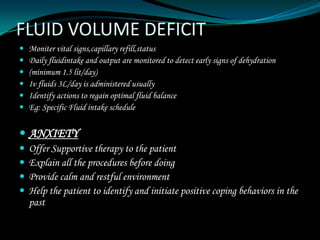 FLUID VOLUME DEFICIT
   Moniter vital signs,capillary refill,status
   Daily fluidintake and output are monitored to detect early signs of dehydration
   (minimum 1.5 lit/day)
   Iv fluids 3L/day is administered usually
   Identify actions to regain optimal fluid balance
   Eg: Specific Fluid intake schedule


 ANXIETY
   Offer Supportive therapy to the patient
   Explain all the procedures before doing
   Provide calm and restful environment
   Help the patient to identify and initiate positive coping behaviors in the
    past
 