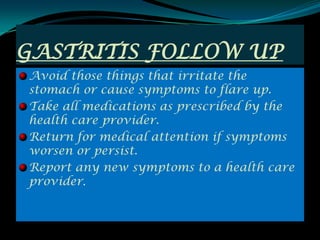 GASTRITIS FOLLOW UP
Avoid those things that irritate the
stomach or cause symptoms to flare up.
Take all medications as prescribed by the
health care provider.
Return for medical attention if symptoms
worsen or persist.
Report any new symptoms to a health care
provider.
 