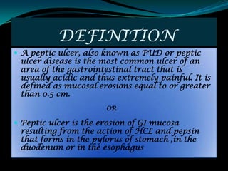DEFINITION
 A peptic ulcer, also known as PUD or peptic
 ulcer disease is the most common ulcer of an
 area of the gastrointestinal tract that is
 usually acidic and thus extremely painful. It is
 defined as mucosal erosions equal to or greater
 than 0.5 cm.
                       OR

 Peptic ulcer is the erosion of GI mucosa
 resulting from the action of HCL and pepsin
 that forms in the pylorus of stomach ,in the
 duodenum or in the esophagus
 