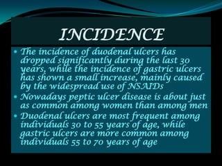 INCIDENCE
 The incidence of duodenal ulcers has
  dropped significantly during the last 30
  years, while the incidence of gastric ulcers
  has shown a small increase, mainly caused
  by the widespread use of NSAIDs
 Nowadays peptic ulcer disease is about just
  as common among women than among men
 Duodenal ulcers are most frequent among
  individuals 30 to 55 years of age, while
  gastric ulcers are more common among
  individuals 55 to 70 years of age
 