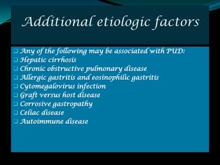 Additional etiologic factors

 Any of the following may be associated with PUD:
 Hepatic cirrhosis
 Chronic obstructive pulmonary disease
 Allergic gastritis and eosinophilic gastritis
 Cytomegalovirus infection
 Graft versus host disease
 Corrosive gastropathy
 Celiac disease
 Autoimmune disease
 