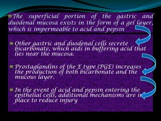 The superficial portion of the gastric and
duodenal mucosa exists in the form of a gel layer,
which is impermeable to acid and pepsin

  Other gastric and duodenal cells secrete
  bicarbonate, which aids in buffering acid that
  lies near the mucosa.

  Prostaglandins of the E type (PGE) increases
  the production of both bicarbonate and the
  mucous layer.

  In the event of acid and pepsin entering the
  epithelial cells, additional mechanisms are in
  place to reduce injury
 