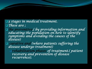  3 stages in medical treatment.
 These are ;
 the preventive,( by providing information and
 educating the population on how to identify
 symptoms and avoiding the causes of the
 disease)
 curative and (where patients suffering the
 disease undergo treatment)
   rehabilitation phases of treatment.( patient
    recovery and prevention of disease
    recurrence).
 