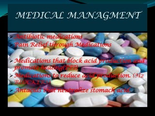 MEDICAL MANAGMENT

 Antibiotic medications
 Pain Relief through Medications


 Medications that block acid production and
  promote healing(PPI)
 Medications to reduce acid production. (H2
  BLOCKERS)
 Antacids that neutralize stomach acid.
 