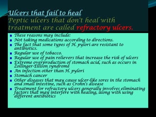 Ulcers that fail to heal
Peptic ulcers that don't heal with
treatment are called refractory ulcers.
 These reasons may include:
 Not taking medications according to directions.
 The fact that some types of H. pylori are resistant to
 antibiotics.
 Regular use of tobacco.
 Regular use of pain relievers that increase the risk of ulcers
 Extreme overproduction of stomach acid, such as occurs in
 Zollinger-Ellison syndrome
 An infection other than H. pylori
 Stomach cancer
 Other diseases that may cause ulcer-like sores in the stomach
 and small intestine, such as Crohn's disease
 Treatment for refractory ulcers generally involves eliminating
 factors that may interfere with healing, along with using
 different antibiotics
 