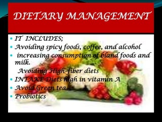 DIETARY MANAGEMENT

 IT INCLUDES;
 Avoiding spicy foods, coffee, and alcohol
 increasing consumption of bland foods and
  milk.
   Avoiding High–fiber diets
 INTAKE Diets high in vitamin A
 Avoid Green tea
 Probiotics
 