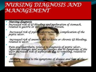 NURSING DIAGNOSIS AND
MANAGEMENT

 Nursing diagnosis
 Increased risk of GI bleeding and perforation of stomach,
  related to gastric or intestinal wall erosion.

   Increased risk of pyloric obstruction as complication of the
  peptic ulcer.

     increased risk of anemia due to acute or chronic GI bleeding,
    related to ulcer.

    Pain and heartburn, related to diagnosis of peptic ulcer..
    Appetite changes and weight changes due to symptoms of the
    ulcer.increased risk of aspiration due to vomiting, related to
    ulcer.

    Anxiety related to the symptoms of disease and fear of the
    unknown.
 