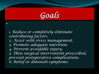 Goals


    1. Reduce or completely eliminate
    contributing factors.
    2. Assist with stress management.
    3. Promote adequate nutrition.
    4. Prevent avoidable injury.
    5. Then surgical intervention prescribed,
    prevent postoperative complications.
    6. Relief or diminish symptoms.
 