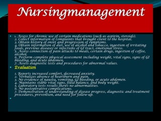Nursingmanagement
   1. Assess for chronic use of certain medications (such as aspirin, steroids).
    2. Collect information of complaints that brought client to the hospital.
    3. Obtain history of onset and progression of symptoms.
    4. Obtain information of diet, use of alcohol and tobacco, ingestion of irritating
    foods, previous diseases or infections of GI tract, emotional stress.
    5. Assess connection of pain attacks to meals, certain drugs, ingestion of coffee,
    alcohol.
    6. Perform complete physical assessment including weight, vital signs, signs of GI
    bleeding, and acute abdomen.
    7. Assess diagnostic tests and procedures for abnormal values.
 Evaluation
    1. Reports increased comfort, decreased anxiety.
    2. Verbalizes absence of heartburn and pain.
    3. No evidence of nausea, vomiting, GI bleeding, or acute abdomen.
    4. Maintains stable vital signs, fluid balance, and body weight.
    5. Laboratory tests results shows no abnormalities.
    6. No postoperative complications.
    7. Demonstration of understanding of disease progress, diagnostic and treatment
    procedures, prevention, and need for follow-up.

 