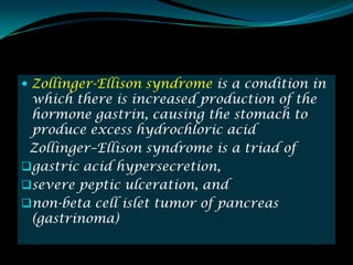  Zollinger-Ellison syndrome is a condition in
 which there is increased production of the
 hormone gastrin, causing the stomach to
 produce excess hydrochloric acid
 Zollinger–Ellison syndrome is a triad of
gastric acid hypersecretion,
severe peptic ulceration, and
non-beta cell islet tumor of pancreas
 (gastrinoma)
 
