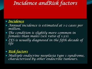 Incidence andRisk factors


 Incidence
 Annual incidence is estimated at 1-2 cases per
  million.
 The condition is slightly more common in
  females than males (sex ratio of 1.3:1).
 ZES is usually diagnosed in the fifth decade of
  life

 Risk factors
 Multiple endocrine neoplasia type 1 syndrome,
 characterised by other endocrine tumours.
 