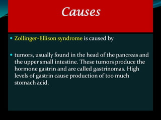 Causes

 Zollinger-Ellison syndrome is caused by


 tumors, usually found in the head of the pancreas and
 the upper small intestine. These tumors produce the
 hormone gastrin and are called gastrinomas. High
 levels of gastrin cause production of too much
 stomach acid.
 