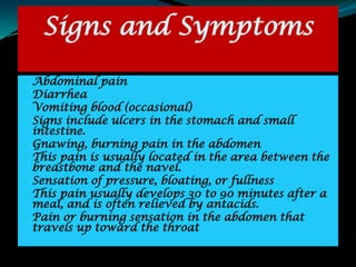 Signs and Symptoms

 Abdominal pain
 Diarrhea
 Vomiting blood (occasional)
 Signs include ulcers in the stomach and small
  intestine.
 Gnawing, burning pain in the abdomen
 This pain is usually located in the area between the
  breastbone and the navel.
 Sensation of pressure, bloating, or fullness
 This pain usually develops 30 to 90 minutes after a
  meal, and is often relieved by antacids.
 Pain or burning sensation in the abdomen that
  travels up toward the throat
 