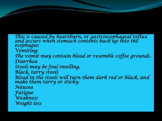  This is caused by heartburn, or gastroesophageal reflux
    and occurs when stomach contents back up into the
    esophagus
   Vomiting
   The vomit may contain blood or resemble coffee grounds.
   Diarrhea
   Stools may be foul smelling.
   Black, tarry stools
   Blood in the stools will turn them dark red or black, and
    make them tarry or sticky.
   Nausea
   Fatigue
   Weakness
   Weight loss
 