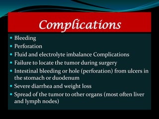 Complications
 Bleeding
 Perforation
 Fluid and electrolyte imbalance Complications
 Failure to locate the tumor during surgery
 Intestinal bleeding or hole (perforation) from ulcers in
  the stomach or duodenum
 Severe diarrhea and weight loss
 Spread of the tumor to other organs (most often liver
  and lymph nodes)
 