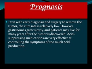 Prognosis

 Even with early diagnosis and surgery to remove the
 tumor, the cure rate is relatively low. However,
 gastrinomas grow slowly, and patients may live for
 many years after the tumor is discovered. Acid-
 suppressing medications are very effective at
 controlling the symptoms of too much acid
 production.
 